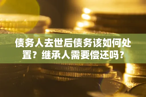 济南债务人去世后债务该如何处置？继承人需要偿还吗？