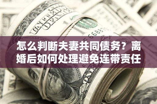 济南怎么判断夫妻共同债务？离婚后如何处理避免连带责任？