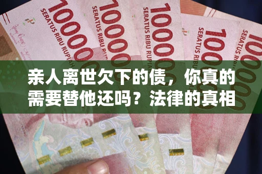 济南亲人离世欠下的债，你真的需要替他还吗？法律的真相或许与你想的不一样